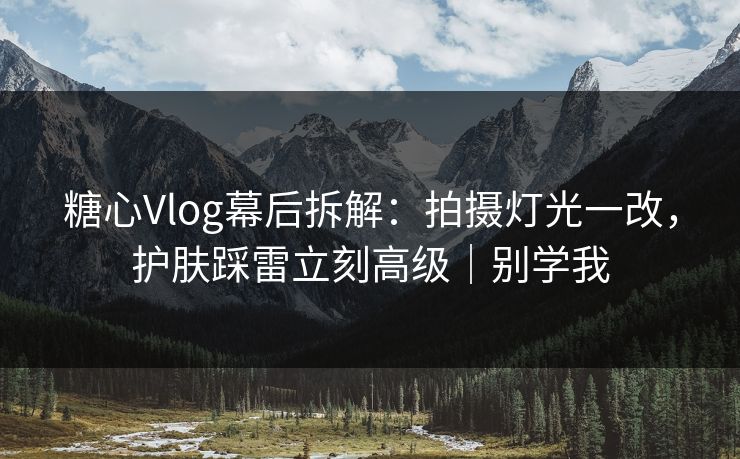 糖心Vlog幕后拆解：拍摄灯光一改，护肤踩雷立刻高级｜别学我
