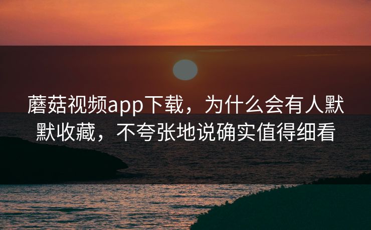 蘑菇视频app下载，为什么会有人默默收藏，不夸张地说确实值得细看