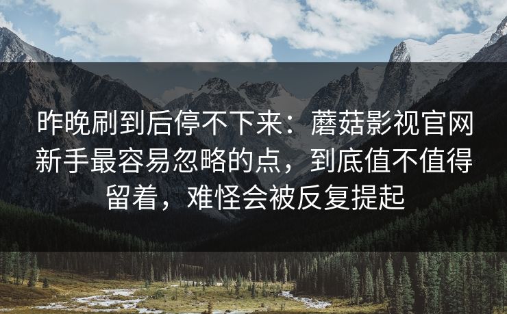 昨晚刷到后停不下来：蘑菇影视官网新手最容易忽略的点，到底值不值得留着，难怪会被反复提起