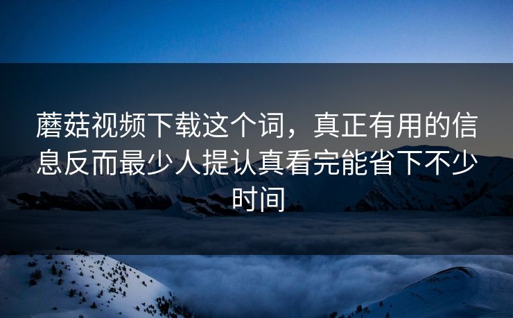 蘑菇视频下载这个词，真正有用的信息反而最少人提认真看完能省下不少时间