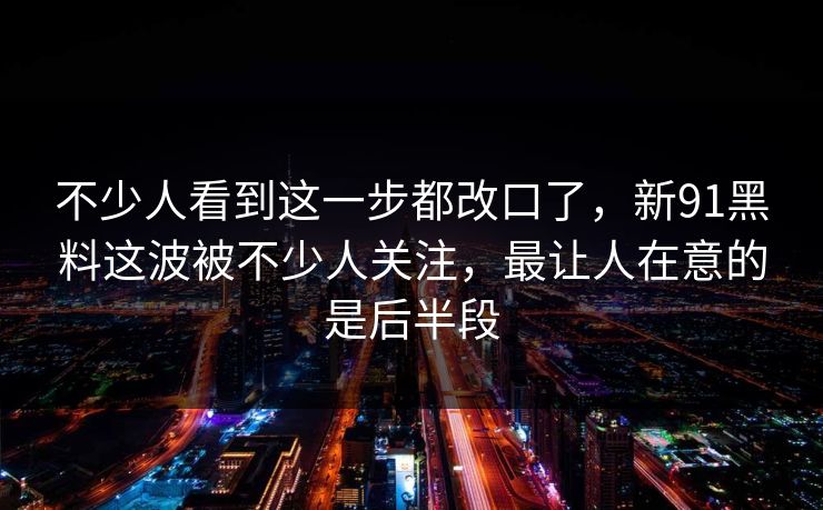 不少人看到这一步都改口了,新91黑料这波被不少人关注,最让人在意的是后半段 不少人看到这一步都改口了,新91黑料这波被不少人关注,最让人在意的是后半段