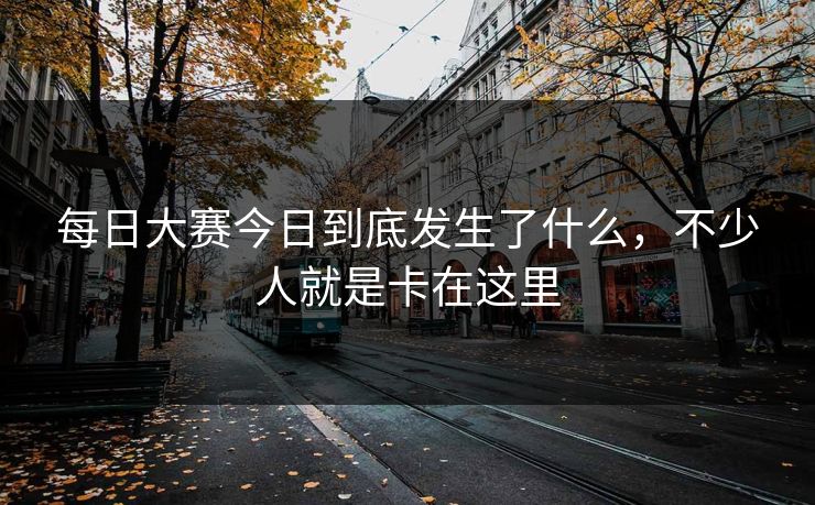 每日大赛今日到底发生了什么，不少人就是卡在这里