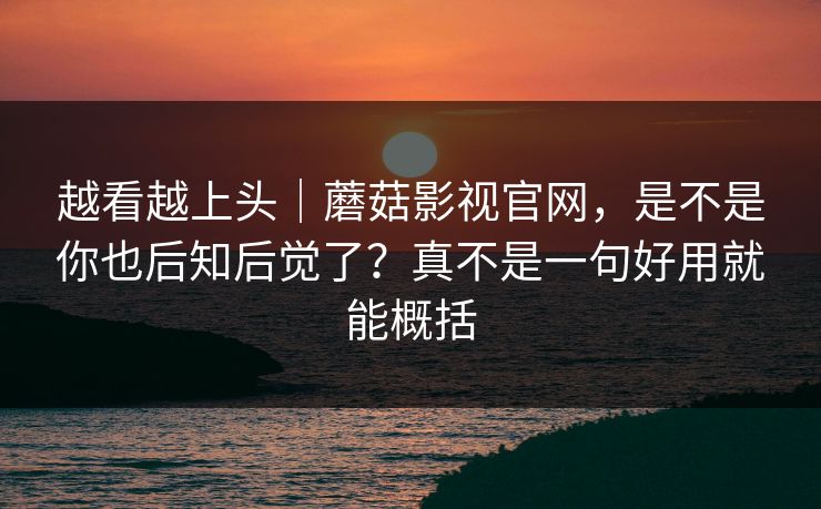 越看越上头｜蘑菇影视官网，是不是你也后知后觉了？真不是一句好用就能概括