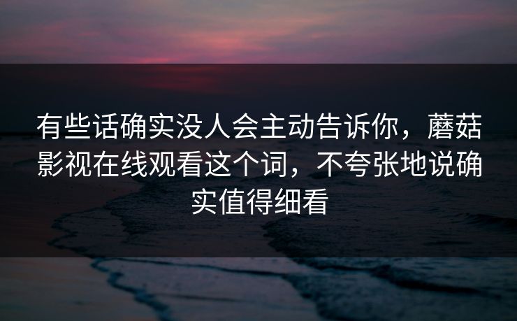 有些话确实没人会主动告诉你,蘑菇影视在线观看这个词,不夸张地说确实值得细看 有些话确实没人会主动告诉你,蘑菇影视在线观看这个词,不夸张地说确实值得细看