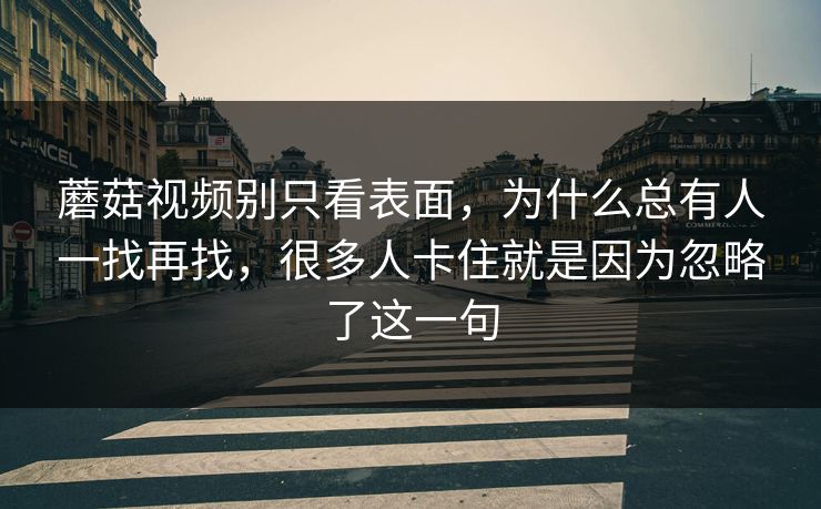 蘑菇视频别只看表面,为什么总有人一找再找,很多人卡住就是因为忽略了这一句 蘑菇视频别只看表面,为什么总有人一找再找,很多人卡住就是因为忽略了这一句