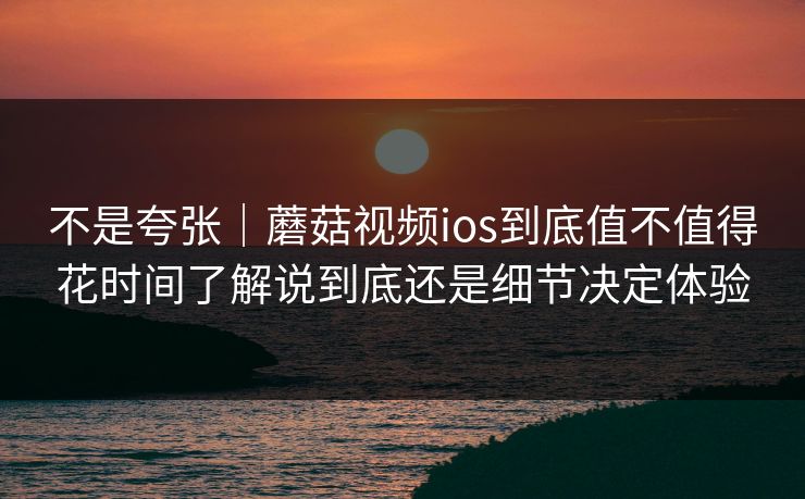 不是夸张|蘑菇视频ios到底值不值得花时间了解说到底还是细节决定体验 不是夸张|蘑菇视频ios到底值不值得花时间了解说到底还是细节决定体验