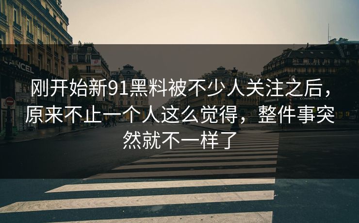 刚开始新91黑料被不少人关注之后,原来不止一个人这么觉得,整件事突然就不一样了 刚开始新91黑料被不少人关注之后,原来不止一个人这么觉得,整件事突然就不一样了