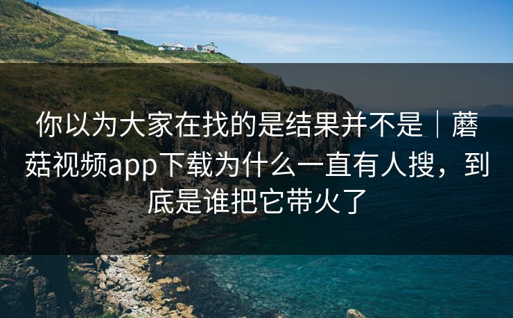 你以为大家在找的是结果并不是｜蘑菇视频app下载为什么一直有人搜，到底是谁把它带火了