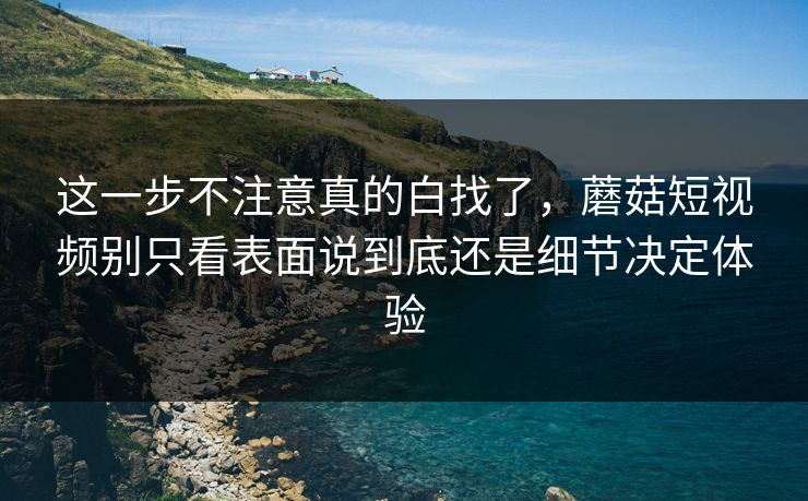 这一步不注意真的白找了，蘑菇短视频别只看表面说到底还是细节决定体验