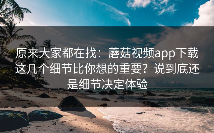原来大家都在找：蘑菇视频app下载这几个细节比你想的重要？说到底还是细节决定体验