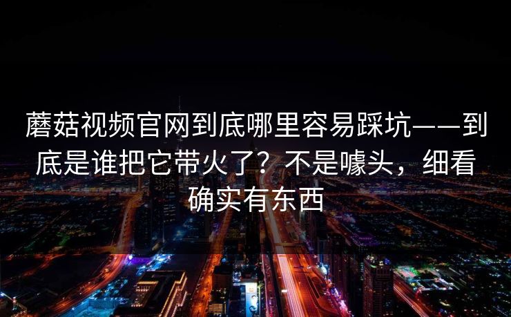 蘑菇视频官网到底哪里容易踩坑——到底是谁把它带火了？不是噱头，细看确实有东西