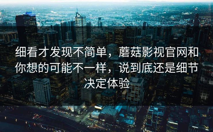 细看才发现不简单,蘑菇影视官网和你想的可能不一样,说到底还是细节决定体验 细看才发现不简单,蘑菇影视官网和你想的可能不一样,说到底还是细节决定体验