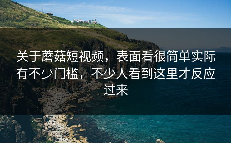 关于蘑菇短视频，表面看很简单实际有不少门槛，不少人看到这里才反应过来