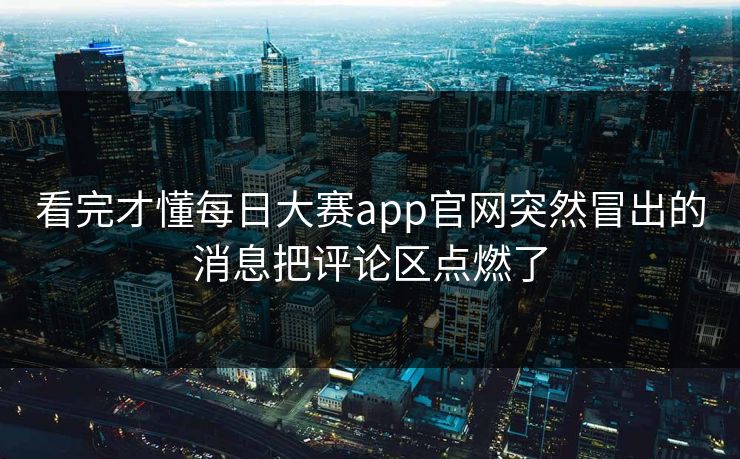 看完才懂每日大赛app官网突然冒出的消息把评论区点燃了 看完才懂每日大赛app官网突然冒出的消息把评论区点燃了