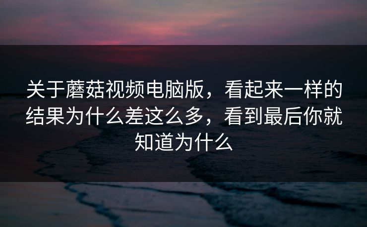 关于蘑菇视频电脑版，看起来一样的结果为什么差这么多，看到最后你就知道为什么