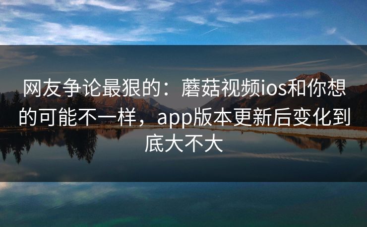 网友争论最狠的:蘑菇视频ios和你想的可能不一样,app版本更新后变化到底大不大 网友争论最狠的:蘑菇视频ios和你想的可能不一样,app版本更新后变化到底大不大