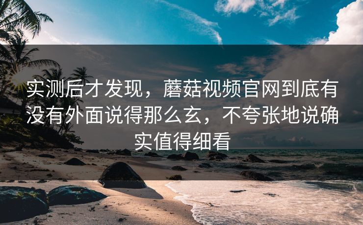 实测后才发现,蘑菇视频官网到底有没有外面说得那么玄,不夸张地说确实值得细看 实测后才发现,蘑菇视频官网到底有没有外面说得那么玄,不夸张地说确实值得细看
