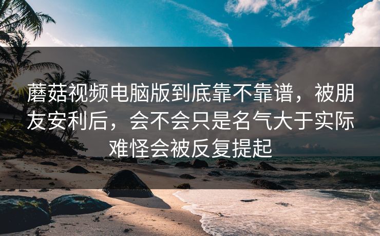 蘑菇视频电脑版到底靠不靠谱,被朋友安利后,会不会只是名气大于实际难怪会被反复提起 蘑菇视频电脑版到底靠不靠谱,被朋友安利后,会不会只是名气大于实际难怪会被反复提起
