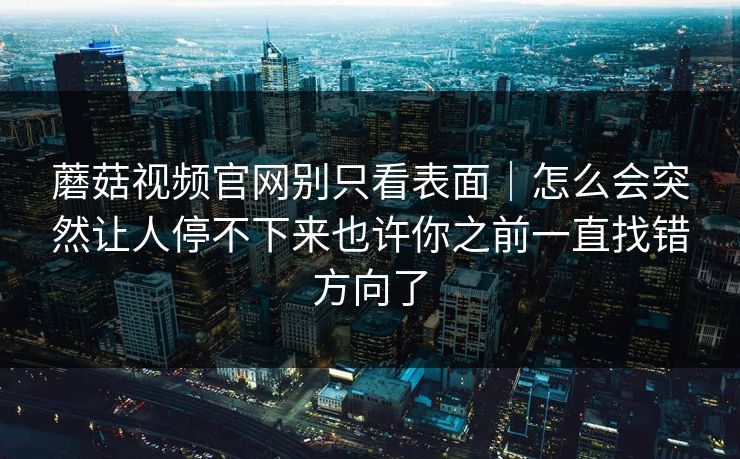 蘑菇视频官网别只看表面|怎么会突然让人停不下来也许你之前一直找错方向了 蘑菇视频官网别只看表面|怎么会突然让人停不下来也许你之前一直找错方向了