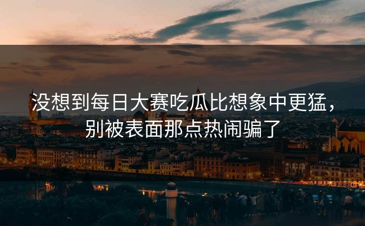 没想到每日大赛吃瓜比想象中更猛，别被表面那点热闹骗了
