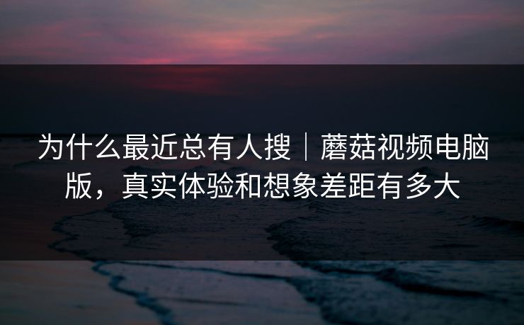 为什么最近总有人搜|蘑菇视频电脑版,真实体验和想象差距有多大 为什么最近总有人搜|蘑菇视频电脑版,真实体验和想象差距有多大