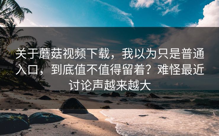 关于蘑菇视频下载,我以为只是普通入口,到底值不值得留着?难怪最近讨论声越来越大 关于蘑菇视频下载,我以为只是普通入口,到底值不值得留着?难怪最近讨论声越来越大