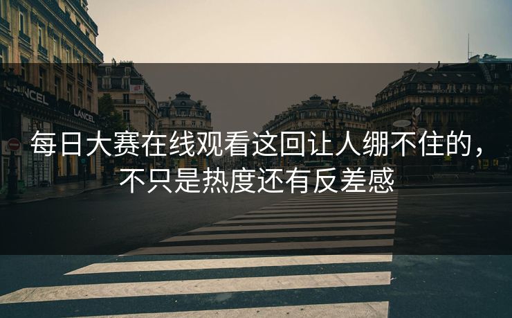 每日大赛在线观看这回让人绷不住的，不只是热度还有反差感