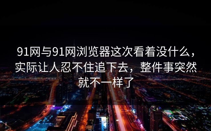 91网与91网浏览器这次看着没什么，实际让人忍不住追下去，整件事突然就不一样了