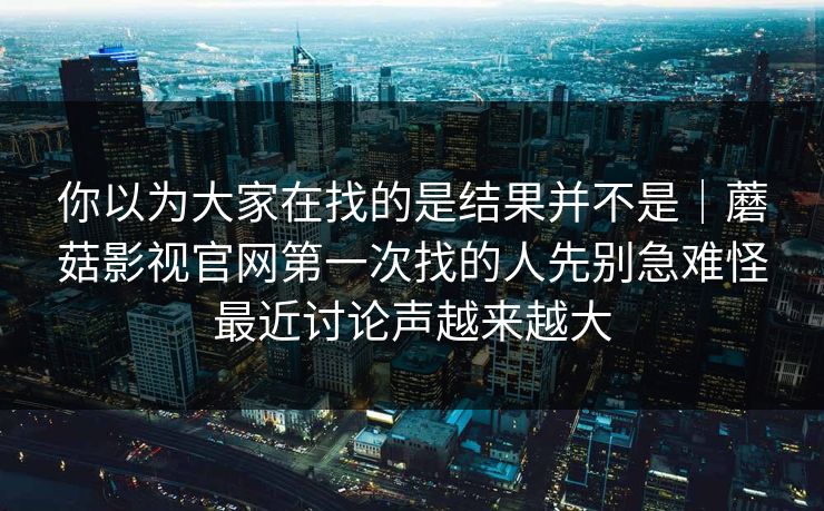 你以为大家在找的是结果并不是|蘑菇影视官网第一次找的人先别急难怪最近讨论声越来越大 你以为大家在找的是结果并不是|蘑菇影视官网第一次找的人先别急难怪最近讨论声越来越大