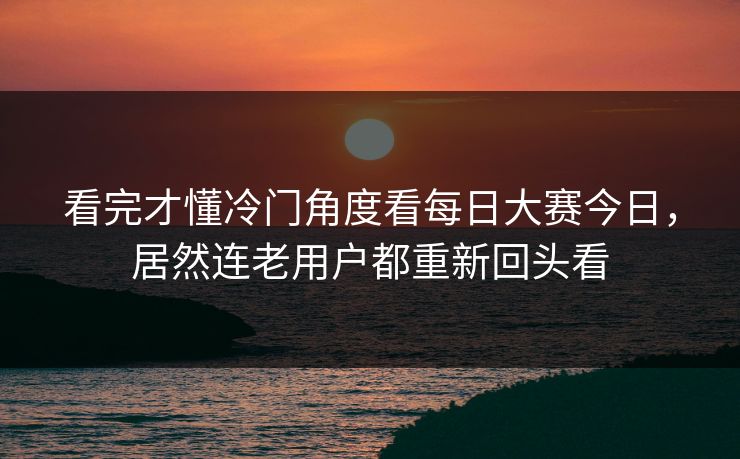 看完才懂冷门角度看每日大赛今日，居然连老用户都重新回头看
