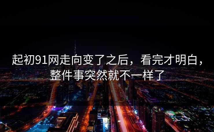起初91网走向变了之后,看完才明白,整件事突然就不一样了 起初91网走向变了之后,看完才明白,整件事突然就不一样了