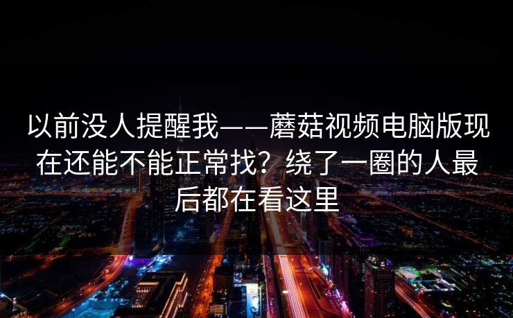 以前没人提醒我——蘑菇视频电脑版现在还能不能正常找？绕了一圈的人最后都在看这里