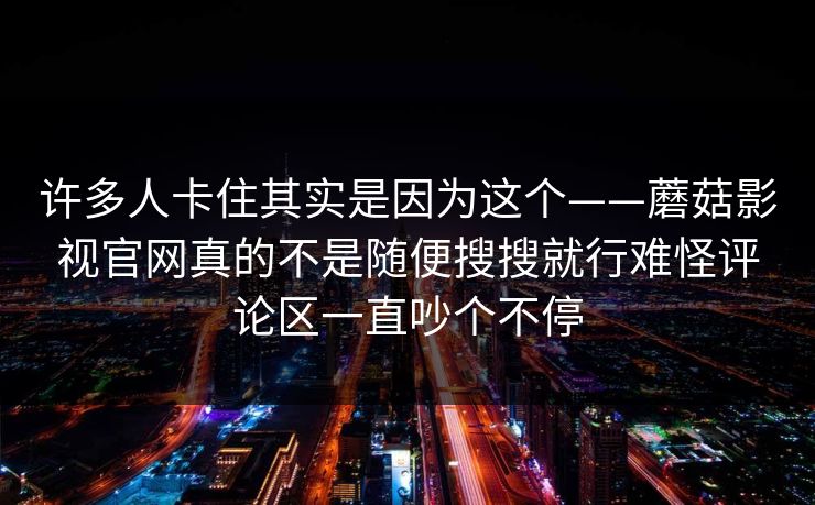 许多人卡住其实是因为这个——蘑菇影视官网真的不是随便搜搜就行难怪评论区一直吵个不停