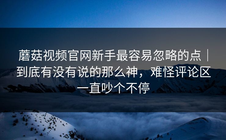 蘑菇视频官网新手最容易忽略的点｜到底有没有说的那么神，难怪评论区一直吵个不停