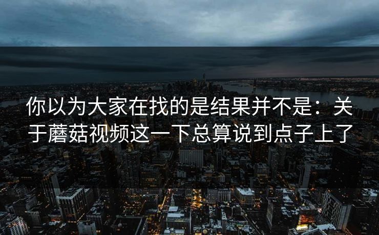 你以为大家在找的是结果并不是：关于蘑菇视频这一下总算说到点子上了