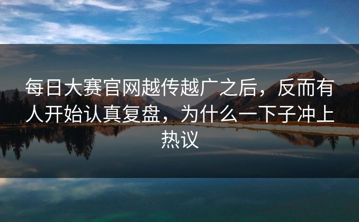 每日大赛官网越传越广之后，反而有人开始认真复盘，为什么一下子冲上热议