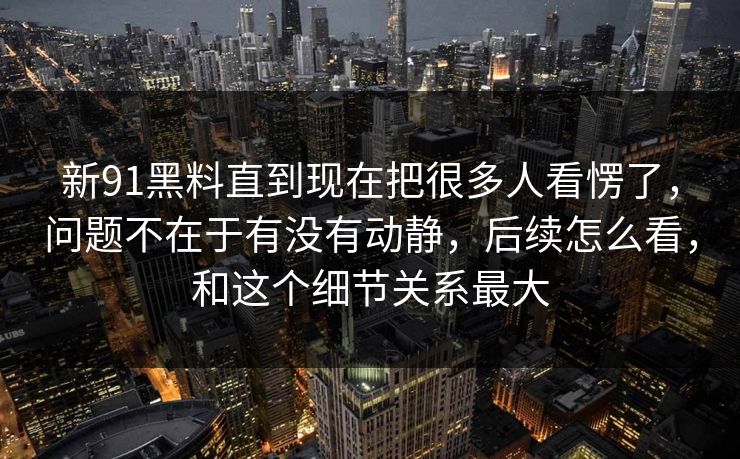 新91黑料直到现在把很多人看愣了，问题不在于有没有动静，后续怎么看，和这个细节关系最大