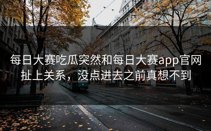 每日大赛吃瓜突然和每日大赛app官网扯上关系，没点进去之前真想不到