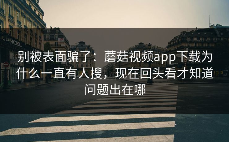别被表面骗了：蘑菇视频app下载为什么一直有人搜，现在回头看才知道问题出在哪