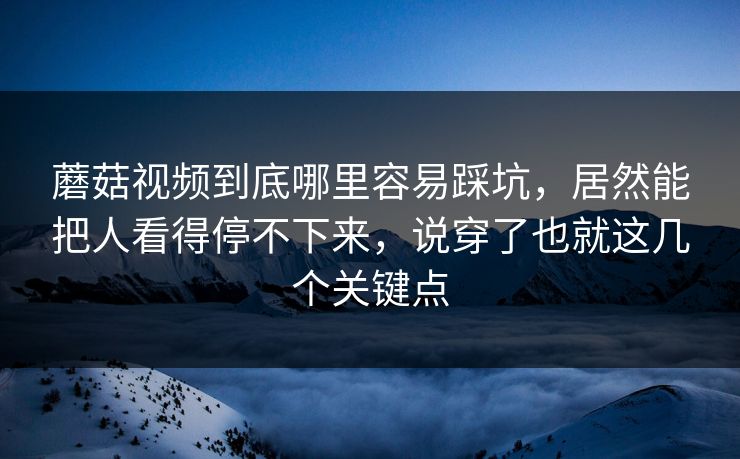 蘑菇视频到底哪里容易踩坑，居然能把人看得停不下来，说穿了也就这几个关键点