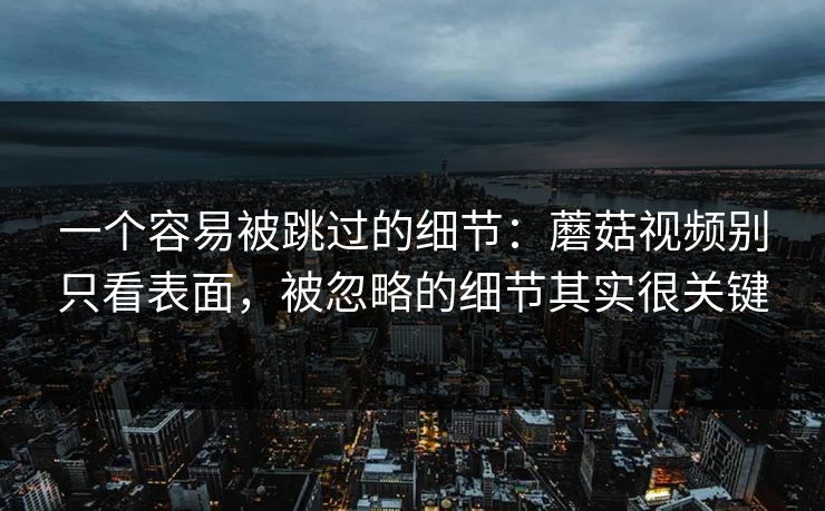 一个容易被跳过的细节：蘑菇视频别只看表面，被忽略的细节其实很关键