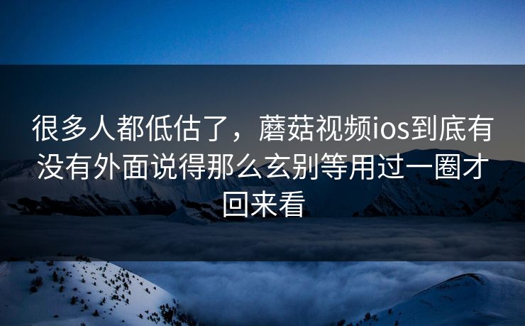 很多人都低估了，蘑菇视频ios到底有没有外面说得那么玄别等用过一圈才回来看