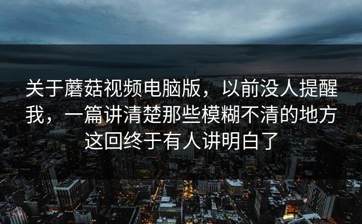 关于蘑菇视频电脑版，以前没人提醒我，一篇讲清楚那些模糊不清的地方这回终于有人讲明白了