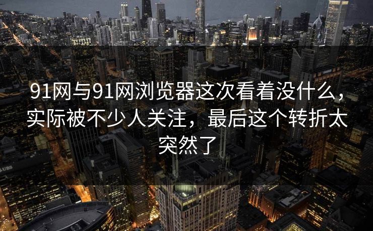 91网与91网浏览器这次看着没什么，实际被不少人关注，最后这个转折太突然了