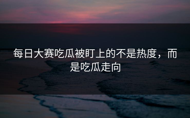 每日大赛吃瓜被盯上的不是热度，而是吃瓜走向