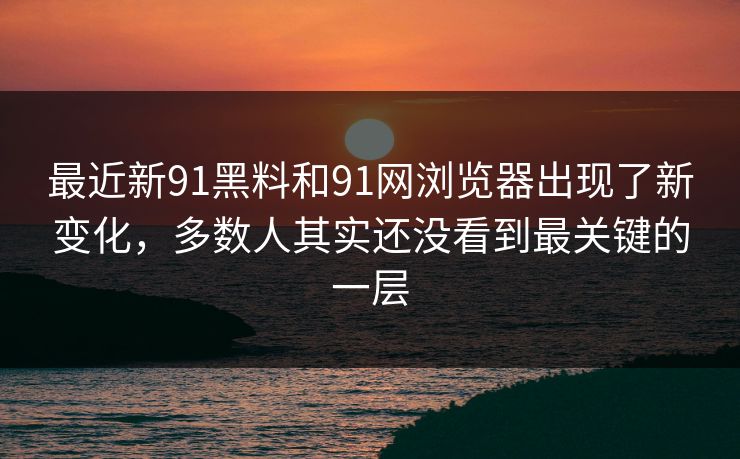 最近新91黑料和91网浏览器出现了新变化，多数人其实还没看到最关键的一层